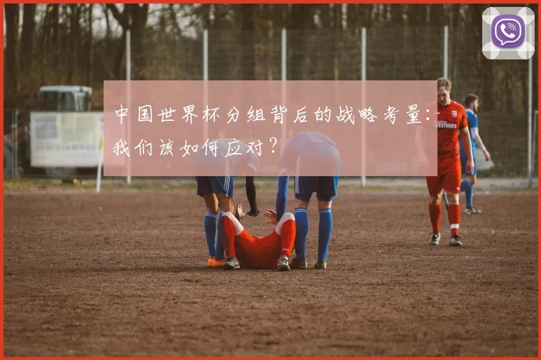 中国世界杯分组背后的战略考量:我们该如何应对?