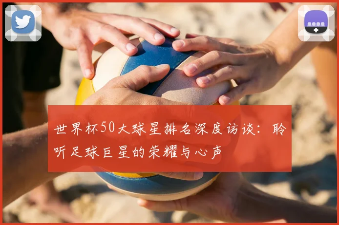 世界杯50大球星排名深度访谈:聆听足球巨星的荣耀与心声