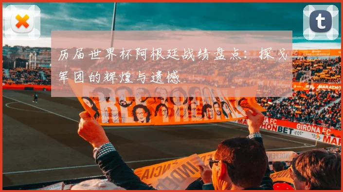 历届世界杯阿根廷战绩盘点：探戈军团的辉煌与遗憾