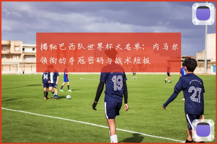 揭秘巴西队世界杯大名单：内马尔领衔的夺冠密码与战术短板