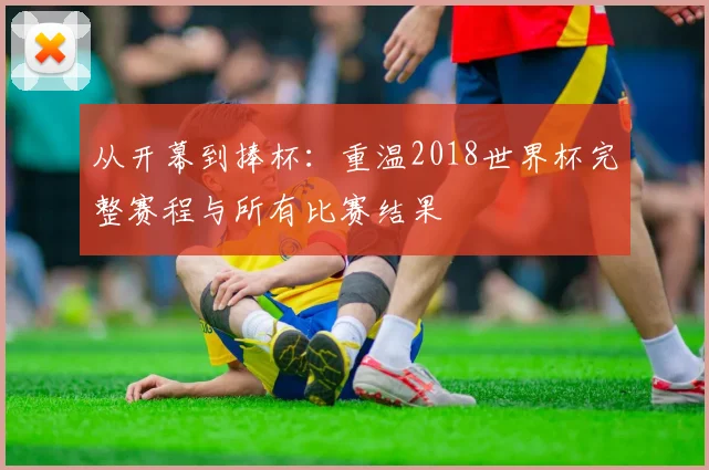 从开幕到捧杯：重温2018世界杯完整赛程与所有比赛结果