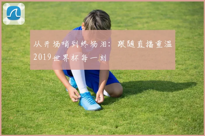从开场哨到终场泪：跟随直播重温2019世界杯每一刻