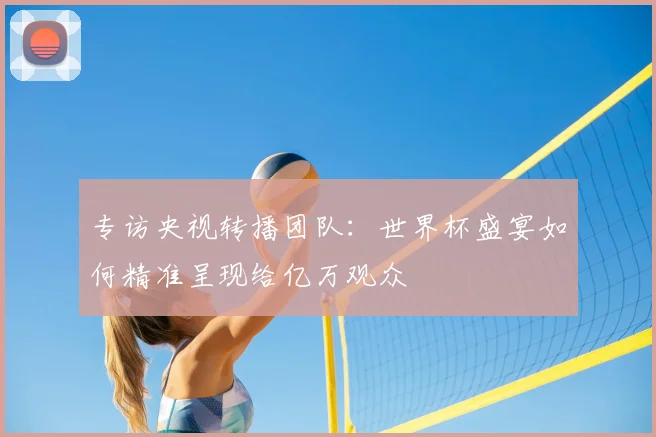 专访央视转播团队:世界杯盛宴如何精准呈现给亿万观众