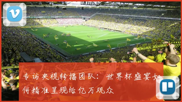 专访央视转播团队：世界杯盛宴如何精准呈现给亿万观众