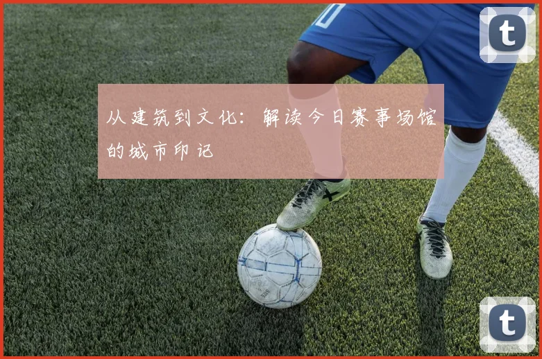从建筑到文化：解读今日赛事场馆的城市印记