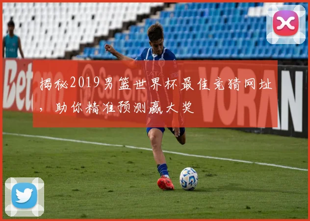 揭秘2019男篮世界杯最佳竞猜网址,助你精准预测赢大奖