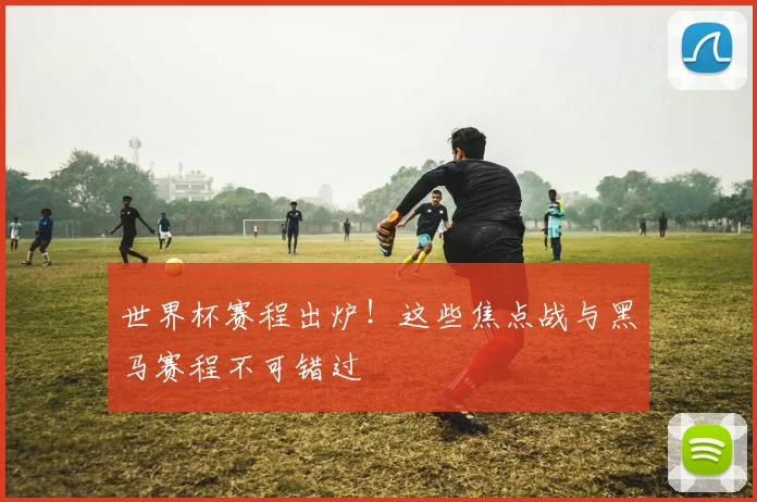 世界杯赛程出炉！这些焦点战与黑马赛程不可错过