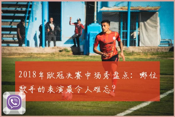 2018年欧冠决赛中场秀盘点：哪位歌手的表演最令人难忘？