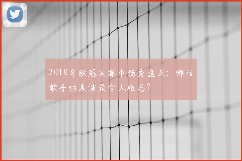 2018年欧冠决赛中场秀盘点：哪位歌手的表演最令人难忘？
