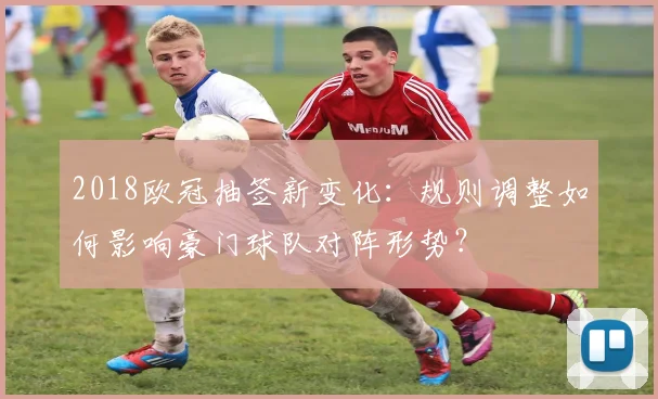 2018欧冠抽签新变化：规则调整如何影响豪门球队对阵形势？