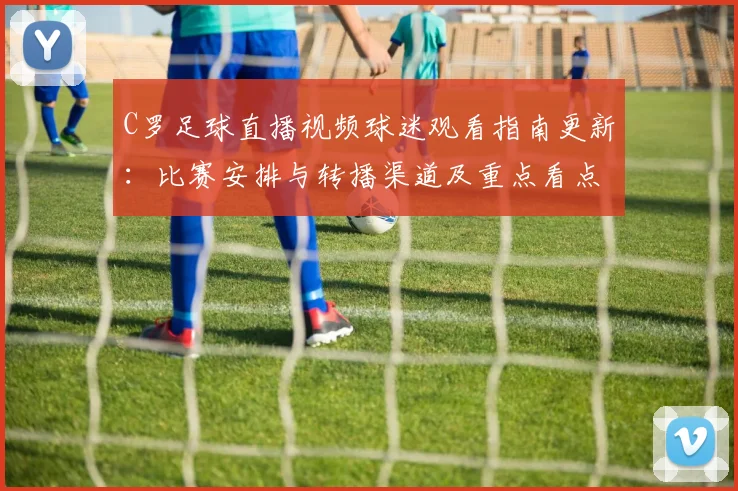 C罗足球直播视频球迷观看指南更新：比赛安排与转播渠道及重点看点整理
