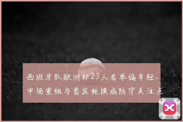 西班牙队欧洲杯23人名单偏年轻，中场重组与首发轮换成防守关注点