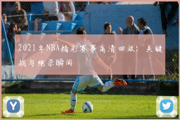 2021年NBA精彩赛事高清回放：关键战与绝杀瞬间