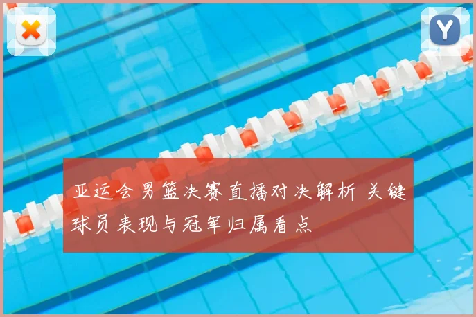 亚运会男篮决赛直播对决解析 关键球员表现与冠军归属看点