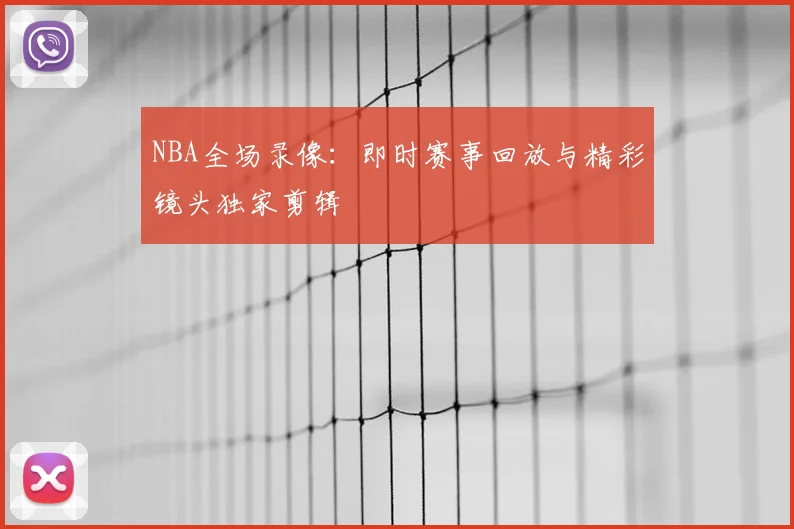 NBA全场录像：即时赛事回放与精彩镜头独家剪辑