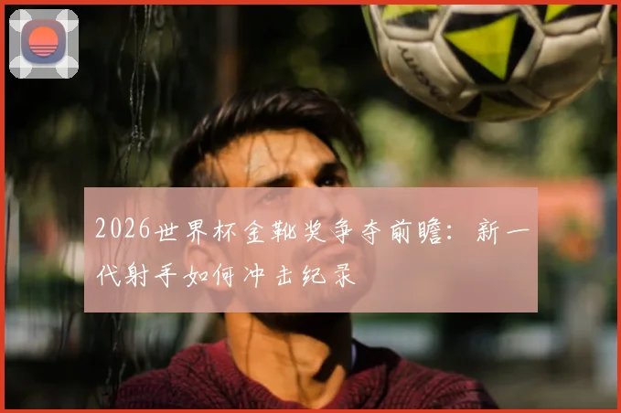 2026世界杯金靴奖争夺前瞻:新一代射手如何冲击纪录