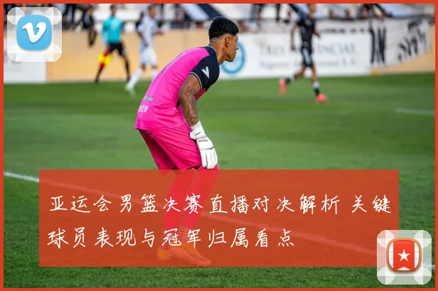 亚运会男篮决赛直播对决解析 关键球员表现与冠军归属看点