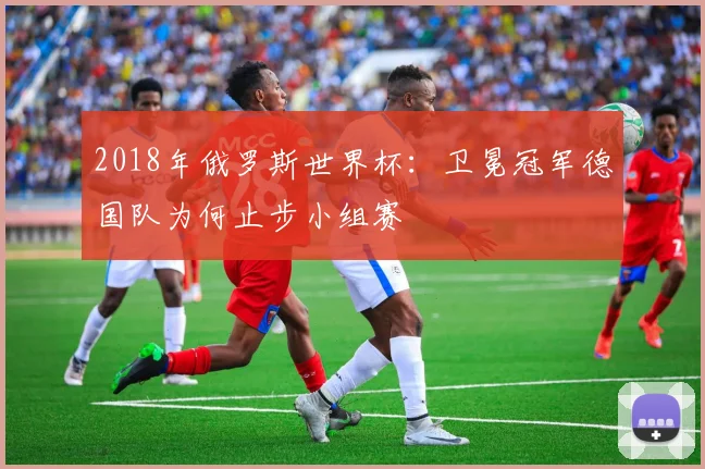 2018年俄罗斯世界杯：卫冕冠军德国队为何止步小组赛