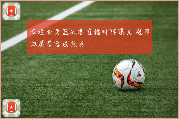 亚运会男篮决赛直播对阵曝光 冠军归属悬念成焦点