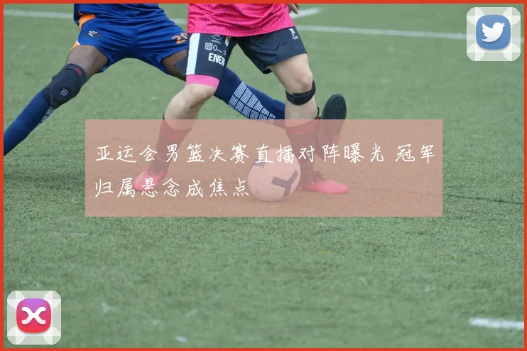 亚运会男篮决赛直播对阵曝光 冠军归属悬念成焦点