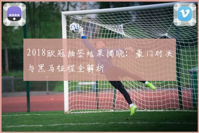 2018欧冠抽签结果揭晓：豪门对决与黑马征程全解析