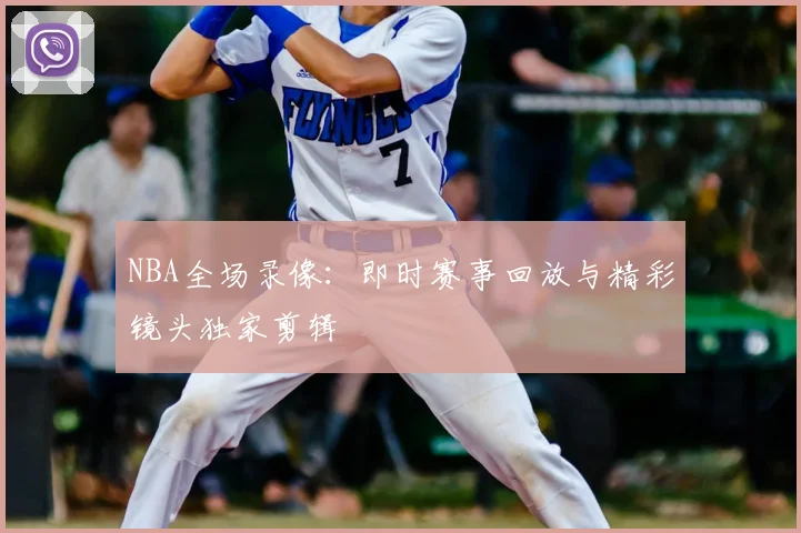 NBA全场录像：即时赛事回放与精彩镜头独家剪辑